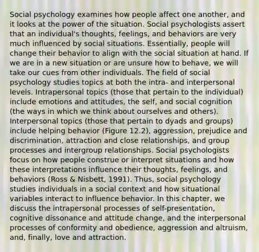 Social psychology examines how people affect one another, and it looks at the power of the situation. Social psychologists assert that an individual's thoughts, feelings, and behaviors are very much influenced by social situations. Essentially, people will change their behavior to align with the social situation at hand. If we are in a new situation or are unsure how to behave, we will take our cues from other individuals. The field of social psychology studies topics at both the intra- and interpersonal levels. Intrapersonal topics (those that pertain to the individual) include emotions and attitudes, the self, and social cognition (the ways in which we think about ourselves and others). Interpersonal topics (those that pertain to dyads and groups) include helping behavior (Figure 12.2), aggression, prejudice and discrimination, attraction and close relationships, and group processes and intergroup relationships. Social psychologists focus on how people construe or interpret situations and how these interpretations influence their thoughts, feelings, and behaviors (Ross & Nisbett, 1991). Thus, social psychology studies individuals in a social context and how situational variables interact to influence behavior. In this chapter, we discuss the intrapersonal processes of self-presentation, cognitive dissonance and attitude change, and the interpersonal processes of conformity and obedience, aggression and altruism, and, finally, love and attraction.