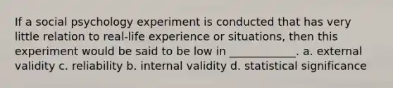 If a social psychology experiment is conducted that has very little relation to real-life experience or situations, then this experiment would be said to be low in ____________. a. external validity c. reliability b. internal validity d. statistical significance