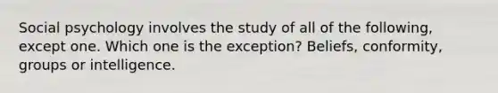 Social psychology involves the study of all of the following, except one. Which one is the exception? Beliefs, conformity, groups or intelligence.