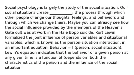 Social psychology is largely the study of the social situation. Our social situations create ____________, the process through which other people change our thoughts, feelings, and behaviors and through which we change theirs. Maybe you can already see how the social influence provided by the members of the Heaven's Gate cult was at work in the Hale-Bopp suicide. Kurt Lewin formalized the joint influence of person variables and situational variables, which is known as the person-situation interaction, in an important equation: Behavior = f (person, social situation). Lewin's equation indicates that the behavior of a given person at any given time is a function of (depends on) both the characteristics of the person and the influence of the social situation.