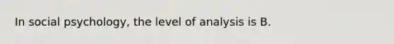 In social psychology, the level of analysis is B.