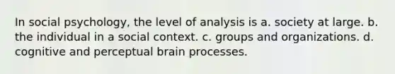 In social psychology, the level of analysis is a. society at large. b. the individual in a social context. c. groups and organizations. d. cognitive and perceptual brain processes.