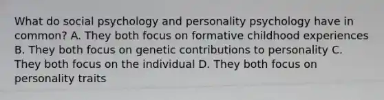 What do social psychology and personality psychology have in common? A. They both focus on formative childhood experiences B. They both focus on genetic contributions to personality C. They both focus on the individual D. They both focus on personality traits