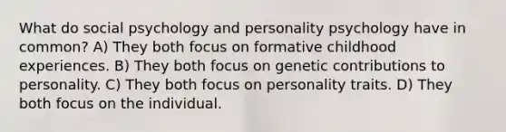 What do social psychology and personality psychology have in common? A) They both focus on formative childhood experiences. B) They both focus on genetic contributions to personality. C) They both focus on personality traits. D) They both focus on the individual.