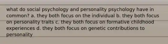 what do social psychology and personality psychology have in common? a. they both focus on the individual b. they both focus on personality traits c. they both focus on formative childhood experiences d. they both focus on genetic contributions to personality