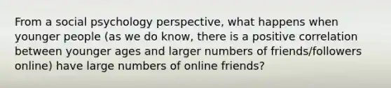 From a social psychology perspective, what happens when younger people (as we do know, there is a positive correlation between younger ages and larger numbers of friends/followers online) have large numbers of online friends?