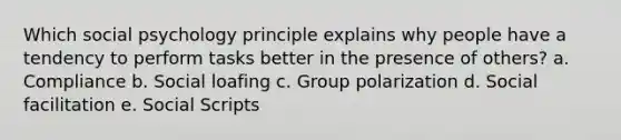 Which social psychology principle explains why people have a tendency to perform tasks better in the presence of others? a. Compliance b. Social loafing c. Group polarization d. Social facilitation e. Social Scripts