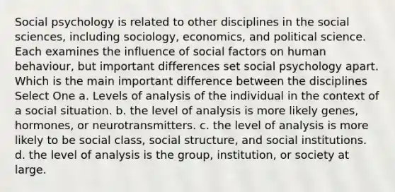 Social psychology is related to other disciplines in the social sciences, including sociology, economics, and political science. Each examines the influence of social factors on human behaviour, but important differences set social psychology apart. Which is the main important difference between the disciplines Select One a. Levels of analysis of the individual in the context of a social situation. b. the level of analysis is more likely genes, hormones, or neurotransmitters. c. the level of analysis is more likely to be social class, social structure, and social institutions. d. the level of analysis is the group, institution, or society at large.