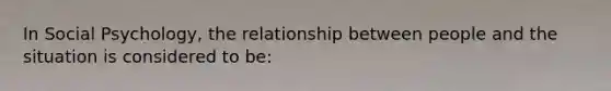 In Social Psychology, the relationship between people and the situation is considered to be: