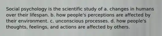 Social psychology is the scientific study of a. changes in humans over their lifespan. b. how people's perceptions are affected by their environment. c. unconscious processes. d. how people's thoughts, feelings, and actions are affected by others.