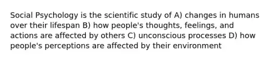 Social Psychology is the scientific study of A) changes in humans over their lifespan B) how people's thoughts, feelings, and actions are affected by others C) unconscious processes D) how people's perceptions are affected by their environment