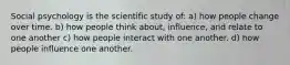 Social psychology is the scientific study of: a) how people change over time. b) how people think about, influence, and relate to one another c) how people interact with one another. d) how people influence one another.