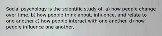 Social psychology is the scientific study of: a) how people change over time. b) how people think about, influence, and relate to one another c) how people interact with one another. d) how people influence one another.