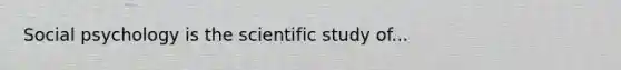 Social psychology is the scientific study of...