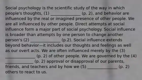 Social psychology is the scientific study of the way in which people's thoughts, (1) _______________ (p. 2), and behavior are influenced by the real or imagined presence of other people. We are all influenced by other people. Direct attempts at social influence form a major part of social psychology. Social influence is broader than attempts by one person to change another person's (2) _______________ (p.2). Social influence extends beyond behavior—it includes our thoughts and feelings as well as our overt acts. We are often influenced merely by the (3) _______________ (p. 2) of other people. We are governed by the (4) ______________ (p. 2) approval or disapproval of our parents, friends, and teachers and by how we (5) _______________ (p. 2) others to react to us.