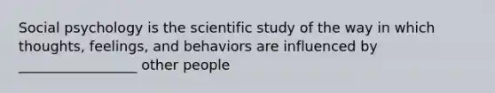 Social psychology is the scientific study of the way in which thoughts, feelings, and behaviors are influenced by _________________ other people