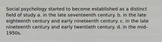 Social psychology started to become established as a distinct field of study a. in the late seventeenth century. b. in the late eighteenth century and early nineteenth century. c. in the late nineteenth century and early twentieth century. d. in the mid-1950s.