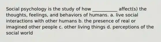 Social psychology is the study of how ___________ affect(s) the thoughts, feelings, and behaviors of humans. a. live social interactions with other humans b. the presence of real or imagined other people c. other living things d. perceptions of the social world