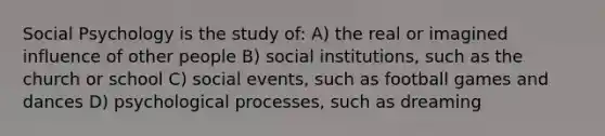 Social Psychology is the study of: A) the real or imagined influence of other people B) social institutions, such as the church or school C) social events, such as football games and dances D) psychological processes, such as dreaming