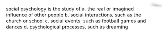 social psychology is the study of a. the real or imagined influence of other people b. social interactions, such as the church or school c. social events, such as football games and dances d. psychological processes, such as dreaming