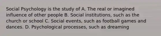 Social Psychology is the study of A. The real or imagined influence of other people B. Social institutions, such as the church or school C. Social events, such as football games and dances. D. Psychological processes, such as dreaming