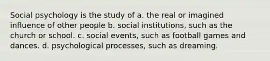 Social psychology is the study of a. the real or imagined influence of other people b. social institutions, such as the church or school. c. social events, such as football games and dances. d. psychological processes, such as dreaming.