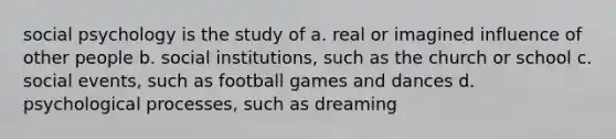 social psychology is the study of a. real or imagined influence of other people b. social institutions, such as the church or school c. social events, such as football games and dances d. psychological processes, such as dreaming