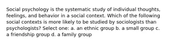 Social psychology is the systematic study of individual thoughts, feelings, and behavior in a social context. Which of the following social contexts is more likely to be studied by sociologists than psychologists? Select one: a. an ethnic group b. a small group c. a friendship group d. a family group