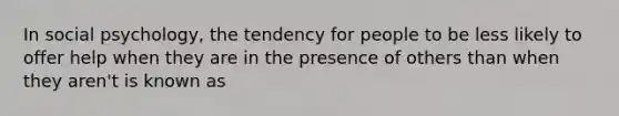 In social psychology, the tendency for people to be less likely to offer help when they are in the presence of others than when they aren't is known as