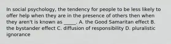 In social psychology, the tendency for people to be less likely to offer help when they are in the presence of others then when they aren't is known as _____. A. the Good Samaritan effect B. the bystander effect C. diffusion of responsibility D. pluralistic ignorance