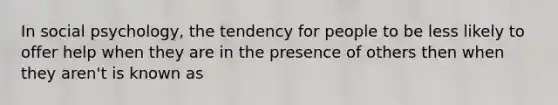 In social psychology, the tendency for people to be less likely to offer help when they are in the presence of others then when they aren't is known as