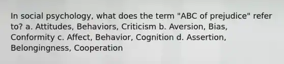 In social psychology, what does the term "ABC of prejudice" refer to? a. Attitudes, Behaviors, Criticism b. Aversion, Bias, Conformity c. Affect, Behavior, Cognition d. Assertion, Belongingness, Cooperation