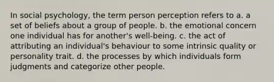 In social psychology, the term person perception refers to a. a set of beliefs about a group of people. b. the emotional concern one individual has for another's well-being. c. the act of attributing an individual's behaviour to some intrinsic quality or personality trait. d. the processes by which individuals form judgments and categorize other people.