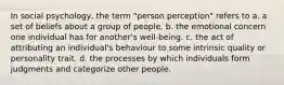 In social psychology, the term "person perception" refers to a. a set of beliefs about a group of people. b. the emotional concern one individual has for another's well-being. c. the act of attributing an individual's behaviour to some intrinsic quality or personality trait. d. the processes by which individuals form judgments and categorize other people.