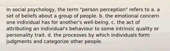 In social psychology, the term "person perception" refers to a. a set of beliefs about a group of people. b. the emotional concern one individual has for another's well-being. c. the act of attributing an individual's behaviour to some intrinsic quality or personality trait. d. the processes by which individuals form judgments and categorize other people.