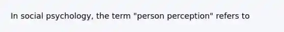 In social psychology, the term "person perception" refers to