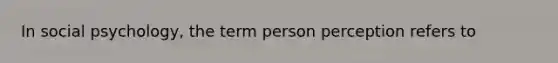 In social psychology, the term person perception refers to