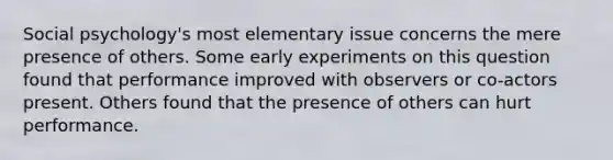 Social psychology's most elementary issue concerns the mere presence of others. Some early experiments on this question found that performance improved with observers or co-actors present. Others found that the presence of others can hurt performance.