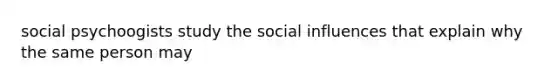 social psychoogists study the social influences that explain why the same person may