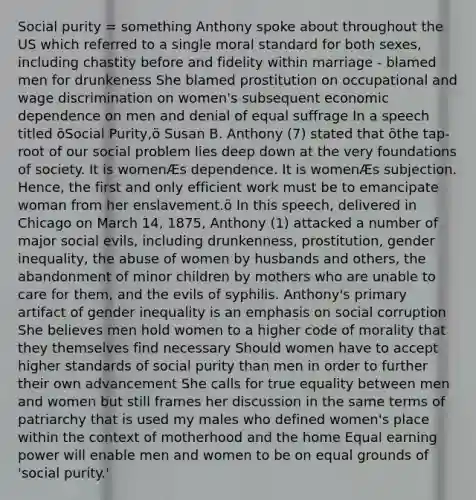 Social purity = something Anthony spoke about throughout the US which referred to a single moral standard for both sexes, including chastity before and fidelity within marriage - blamed men for drunkeness She blamed prostitution on occupational and wage discrimination on women's subsequent economic dependence on men and denial of equal suffrage In a speech titled ôSocial Purity,ö Susan B. Anthony (7) stated that ôthe tap-root of our social problem lies deep down at the very foundations of society. It is womenÆs dependence. It is womenÆs subjection. Hence, the first and only efficient work must be to emancipate woman from her enslavement.ö In this speech, delivered in Chicago on March 14, 1875, Anthony (1) attacked a number of major social evils, including drunkenness, prostitution, gender inequality, the abuse of women by husbands and others, the abandonment of minor children by mothers who are unable to care for them, and the evils of syphilis. Anthony's primary artifact of gender inequality is an emphasis on social corruption She believes men hold women to a higher code of morality that they themselves find necessary Should women have to accept higher standards of social purity than men in order to further their own advancement She calls for true equality between men and women but still frames her discussion in the same terms of patriarchy that is used my males who defined women's place within the context of motherhood and the home Equal earning power will enable men and women to be on equal grounds of 'social purity.'