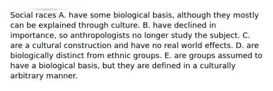 Social races A. have some biological basis, although they mostly can be explained through culture. B. have declined in importance, so anthropologists no longer study the subject. C. are a cultural construction and have no real world effects. D. are biologically distinct from ethnic groups. E. are groups assumed to have a biological basis, but they are defined in a culturally arbitrary manner.