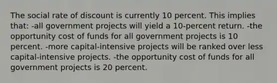 The social rate of discount is currently 10 percent. This implies that: -all government projects will yield a 10-percent return. -the opportunity cost of funds for all government projects is 10 percent. -more capital-intensive projects will be ranked over less capital-intensive projects. -the opportunity cost of funds for all government projects is 20 percent.