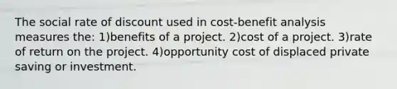 The social rate of discount used in cost-benefit analysis measures the: 1)benefits of a project. 2)cost of a project. 3)rate of return on the project. 4)opportunity cost of displaced private saving or investment.