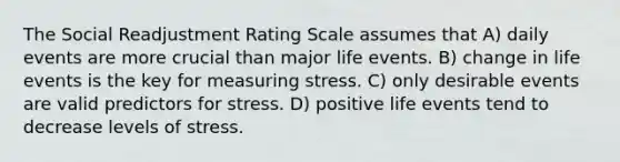 The Social Readjustment Rating Scale assumes that​ A) ​daily events are more crucial than major life events. B) ​change in life events is the key for measuring stress. C) ​only desirable events are valid predictors for stress. D) ​positive life events tend to decrease levels of stress.