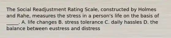 The Social Readjustment Rating Scale, constructed by Holmes and Rahe, measures the stress in a person's life on the basis of _____. A. life changes B. stress tolerance C. daily hassles D. the balance between eustress and distress