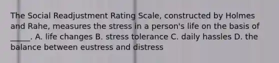 The Social Readjustment Rating Scale, constructed by Holmes and Rahe, measures the stress in a person's life on the basis of _____. A. life changes B. stress tolerance C. daily hassles D. the balance between eustress and distress