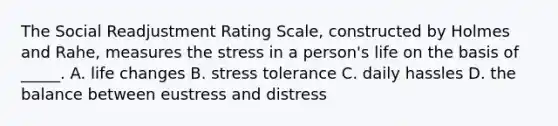 The Social Readjustment Rating Scale, constructed by Holmes and Rahe, measures the stress in a person's life on the basis of _____. A. life changes B. stress tolerance C. daily hassles D. the balance between eustress and distress