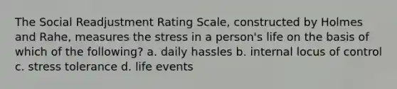 The Social Readjustment Rating Scale, constructed by Holmes and Rahe, measures the stress in a person's life on the basis of which of the following? a. daily hassles b. internal locus of control c. stress tolerance d. life events