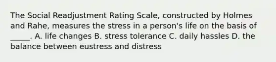 The Social Readjustment Rating Scale, constructed by Holmes and Rahe, measures the stress in a person's life on the basis of _____. A. life changes B. stress tolerance C. daily hassles D. the balance between eustress and distress