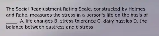 The Social Readjustment Rating Scale, constructed by Holmes and Rahe, measures the stress in a person's life on the basis of _____. A. life changes B. stress tolerance C. daily hassles D. the balance between eustress and distress